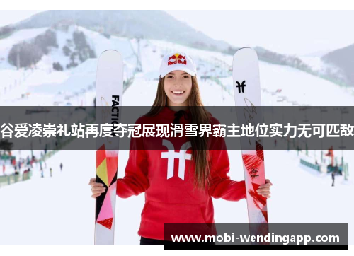 谷爱凌崇礼站再度夺冠展现滑雪界霸主地位实力无可匹敌