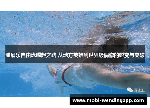 潘展乐自由泳崛起之路 从地方英雄到世界级偶像的蜕变与突破