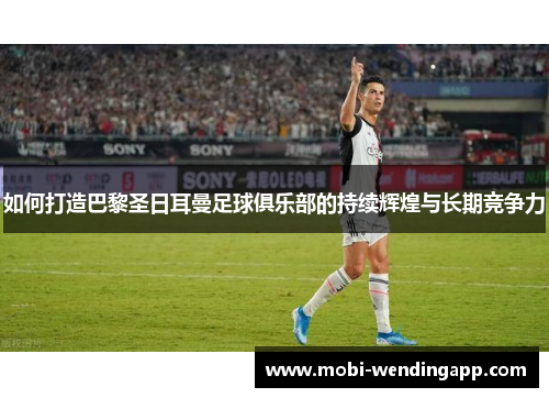 如何打造巴黎圣日耳曼足球俱乐部的持续辉煌与长期竞争力