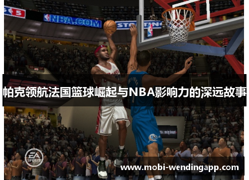 帕克领航法国篮球崛起与NBA影响力的深远故事