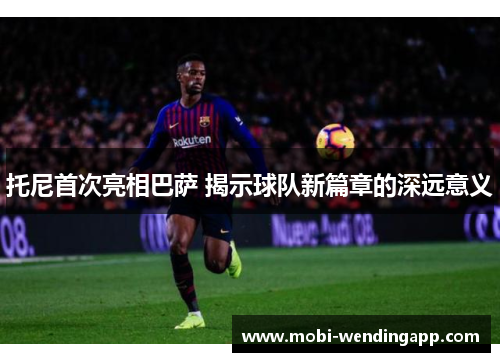 托尼首次亮相巴萨 揭示球队新篇章的深远意义