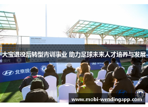 大宝退役后转型青训事业 助力足球未来人才培养与发展