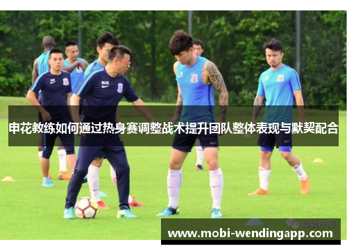 申花教练如何通过热身赛调整战术提升团队整体表现与默契配合