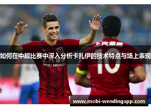 如何在中超比赛中深入分析卡扎伊的技术特点与场上表现