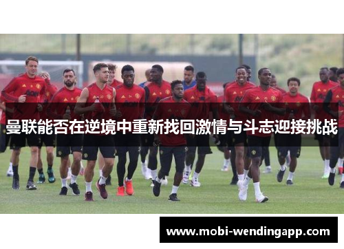 曼联能否在逆境中重新找回激情与斗志迎接挑战