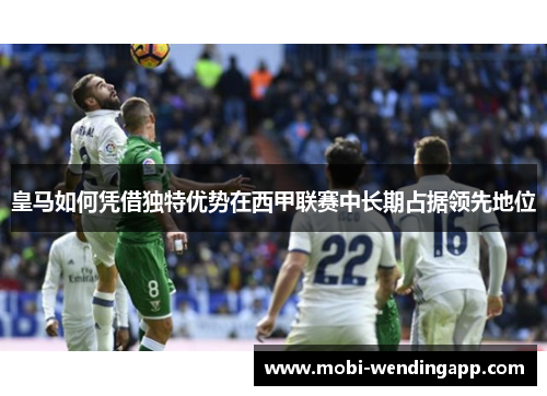皇马如何凭借独特优势在西甲联赛中长期占据领先地位