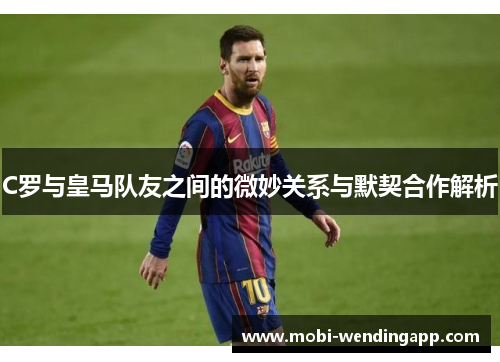 C罗与皇马队友之间的微妙关系与默契合作解析