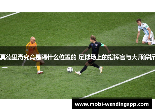 莫德里奇究竟是踢什么位置的 足球场上的指挥官与大师解析