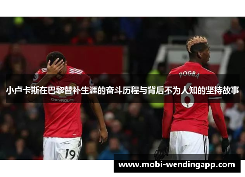 小卢卡斯在巴黎替补生涯的奋斗历程与背后不为人知的坚持故事