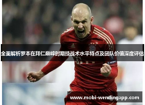 全面解析罗本在拜仁巅峰时期技战术水平特点及团队价值深度评估