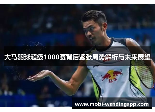 大马羽球超级1000赛背后紧张局势解析与未来展望