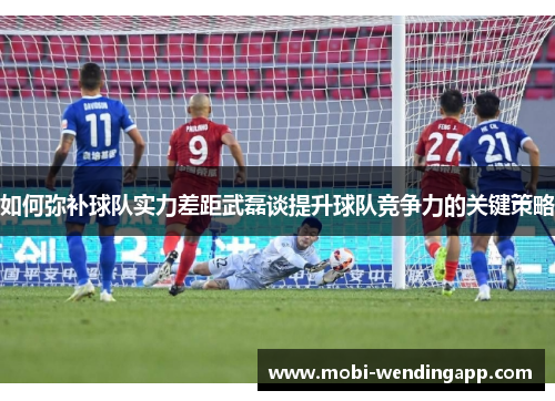如何弥补球队实力差距武磊谈提升球队竞争力的关键策略