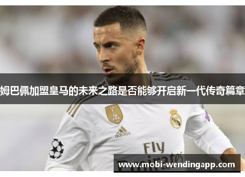 姆巴佩加盟皇马的未来之路是否能够开启新一代传奇篇章